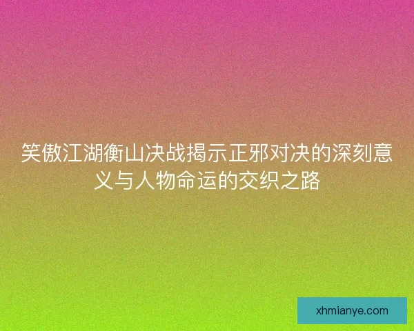 笑傲江湖衡山决战揭示正邪对决的深刻意义与人物命运的交织之路