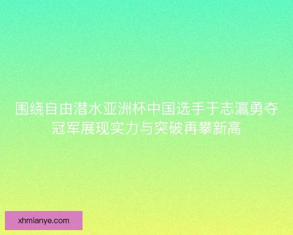 围绕自由潜水亚洲杯中国选手于志瀛勇夺冠军展现实力与突破再攀新高